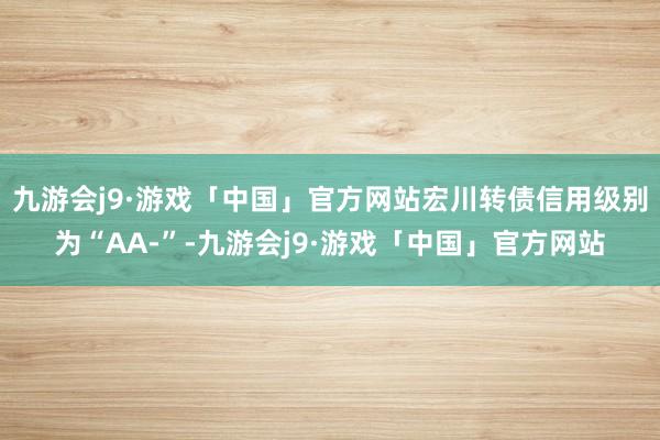 九游会j9·游戏「中国」官方网站宏川转债信用级别为“AA-”-九游会j9·游戏「中国」官方网站