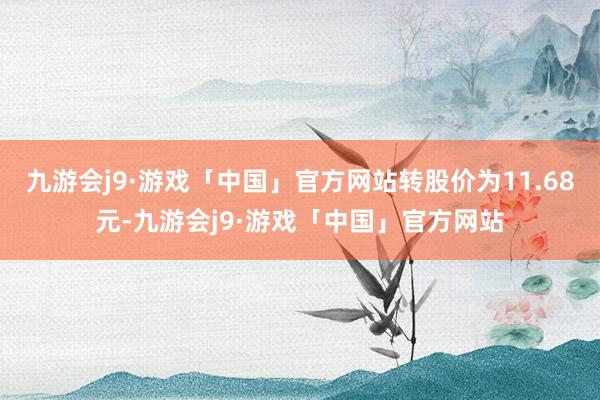 九游会j9·游戏「中国」官方网站转股价为11.68元-九游会j9·游戏「中国」官方网站