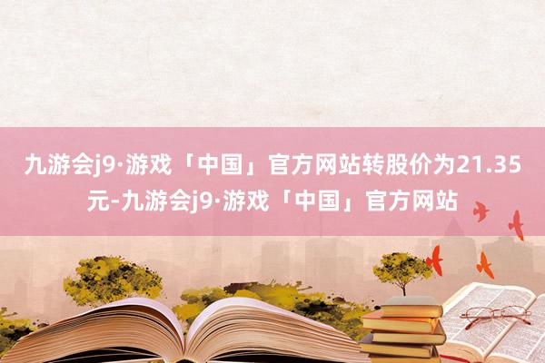 九游会j9·游戏「中国」官方网站转股价为21.35元-九游会j9·游戏「中国」官方网站