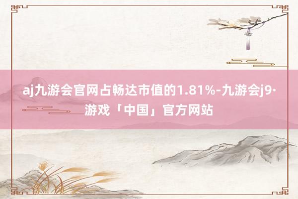 aj九游会官网占畅达市值的1.81%-九游会j9·游戏「中国」官方网站