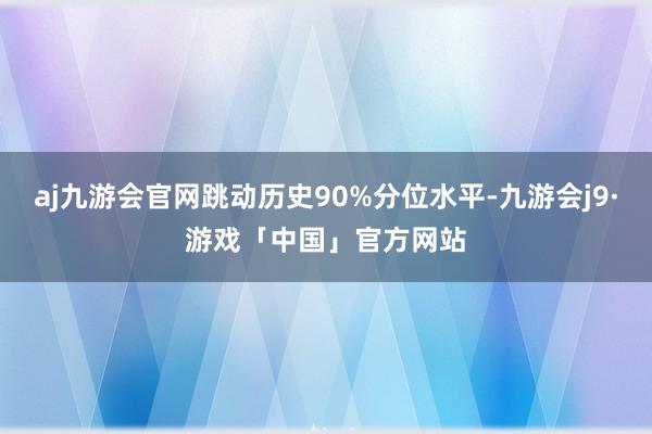 aj九游会官网跳动历史90%分位水平-九游会j9·游戏「中国」官方网站