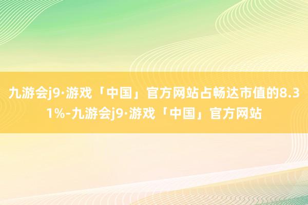 九游会j9·游戏「中国」官方网站占畅达市值的8.31%-九游会j9·游戏「中国」官方网站