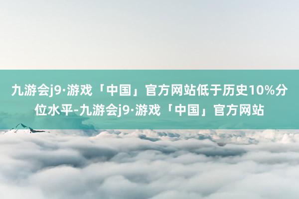 九游会j9·游戏「中国」官方网站低于历史10%分位水平-九游会j9·游戏「中国」官方网站