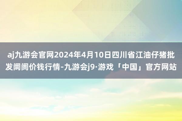 aj九游会官网2024年4月10日四川省江油仔猪批发阛阓价钱行情-九游会j9·游戏「中国」官方网站