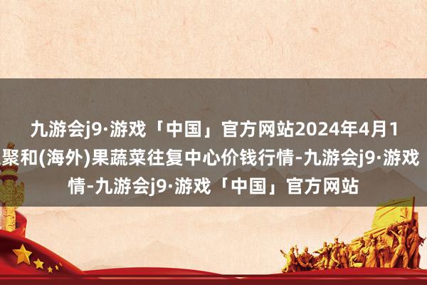 九游会j9·游戏「中国」官方网站2024年4月10日四川成皆龙泉聚和(海外)果蔬菜往复中心价钱行情-九游会j9·游戏「中国」官方网站