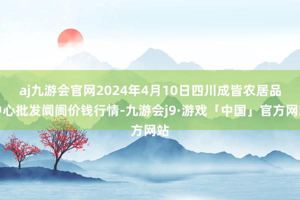 aj九游会官网2024年4月10日四川成皆农居品中心批发阛阓价钱行情-九游会j9·游戏「中国」官方网站