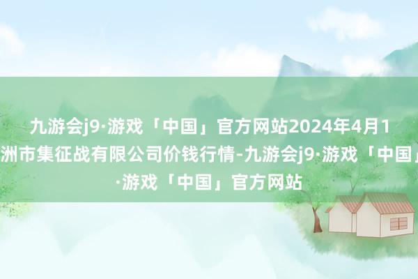 九游会j9·游戏「中国」官方网站2024年4月10日嘉善绿洲市集征战有限公司价钱行情-九游会j9·游戏「中国」官方网站