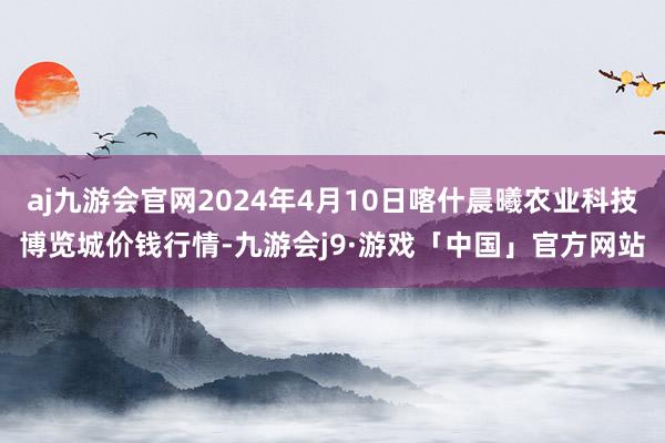 aj九游会官网2024年4月10日喀什晨曦农业科技博览城价钱行情-九游会j9·游戏「中国」官方网站