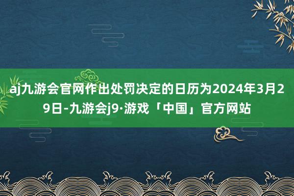 aj九游会官网作出处罚决定的日历为2024年3月29日-九游会j9·游戏「中国」官方网站