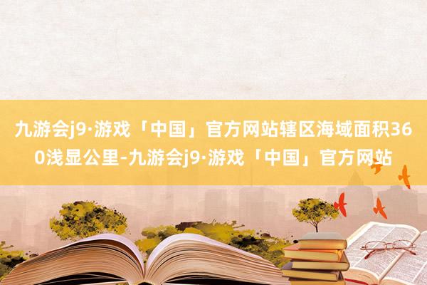 九游会j9·游戏「中国」官方网站辖区海域面积360浅显公里-九游会j9·游戏「中国」官方网站