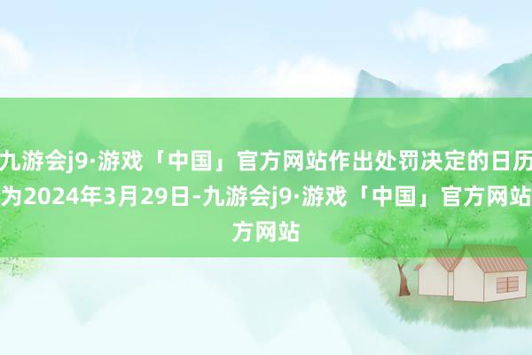 九游会j9·游戏「中国」官方网站作出处罚决定的日历为2024年3月29日-九游会j9·游戏「中国」官方网站