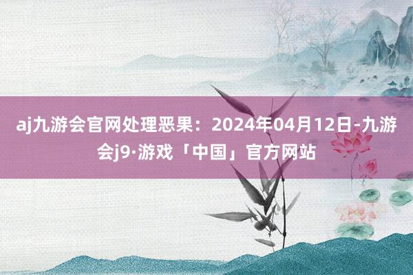 aj九游会官网处理恶果：2024年04月12日-九游会j9·游戏「中国」官方网站