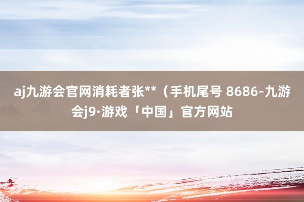 aj九游会官网消耗者张**（手机尾号 8686-九游会j9·游戏「中国」官方网站