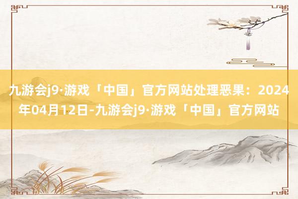 九游会j9·游戏「中国」官方网站处理恶果：2024年04月12日-九游会j9·游戏「中国」官方网站