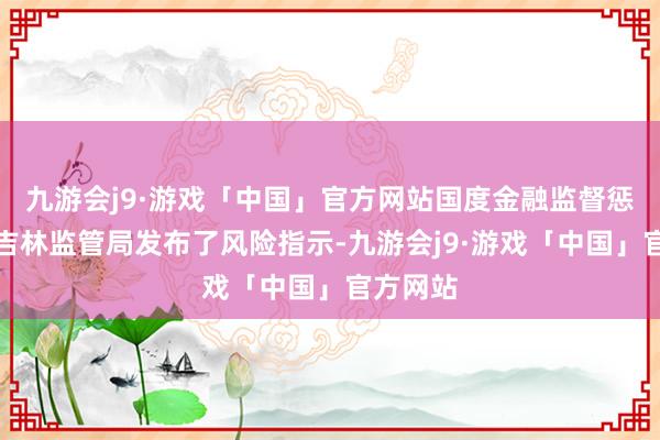 九游会j9·游戏「中国」官方网站国度金融监督惩办总局吉林监管局发布了风险指示-九游会j9·游戏「中国」官方网站