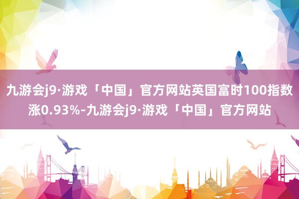 九游会j9·游戏「中国」官方网站英国富时100指数涨0.93%-九游会j9·游戏「中国」官方网站