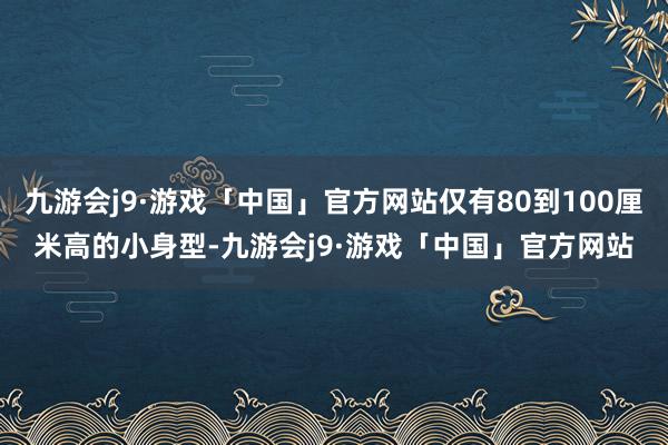 九游会j9·游戏「中国」官方网站仅有80到100厘米高的小身型-九游会j9·游戏「中国」官方网站