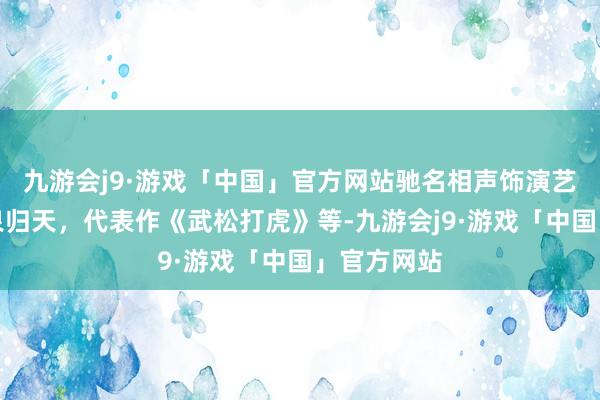 九游会j9·游戏「中国」官方网站驰名相声饰演艺术家陈涌泉归天，代表作《武松打虎》等-九游会j9·游戏「中国」官方网站