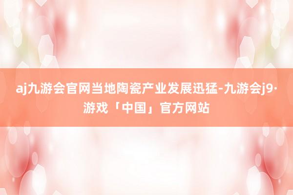 aj九游会官网当地陶瓷产业发展迅猛-九游会j9·游戏「中国」官方网站