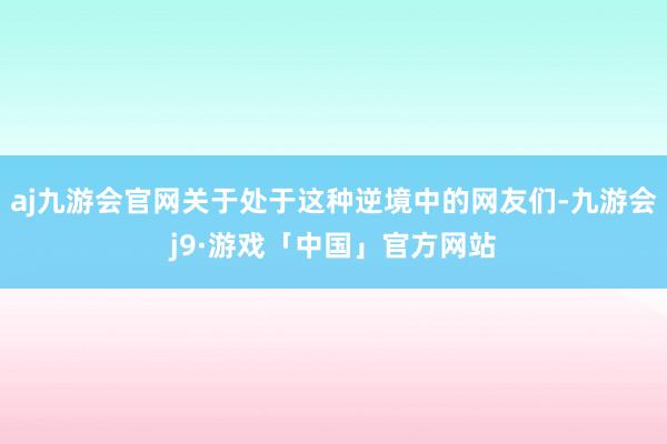 aj九游会官网关于处于这种逆境中的网友们-九游会j9·游戏「中国」官方网站