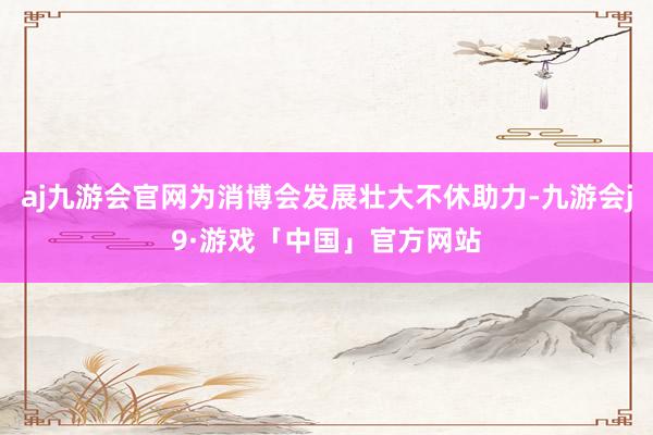 aj九游会官网为消博会发展壮大不休助力-九游会j9·游戏「中国」官方网站