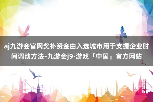 aj九游会官网奖补资金由入选城市用于支握企业时间调动方法-九游会j9·游戏「中国」官方网站