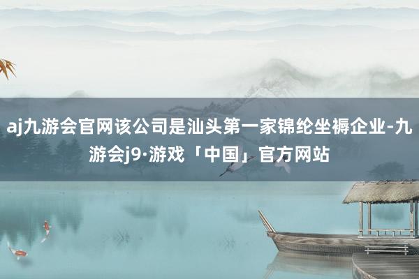 aj九游会官网该公司是汕头第一家锦纶坐褥企业-九游会j9·游戏「中国」官方网站