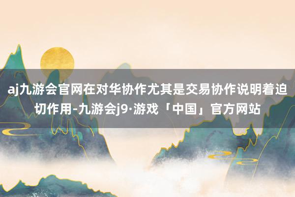 aj九游会官网在对华协作尤其是交易协作说明着迫切作用-九游会j9·游戏「中国」官方网站