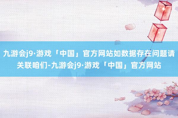 九游会j9·游戏「中国」官方网站如数据存在问题请关联咱们-九游会j9·游戏「中国」官方网站