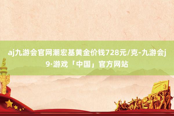 aj九游会官网潮宏基黄金价钱728元/克-九游会j9·游戏「中国」官方网站