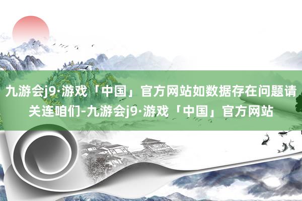 九游会j9·游戏「中国」官方网站如数据存在问题请关连咱们-九游会j9·游戏「中国」官方网站