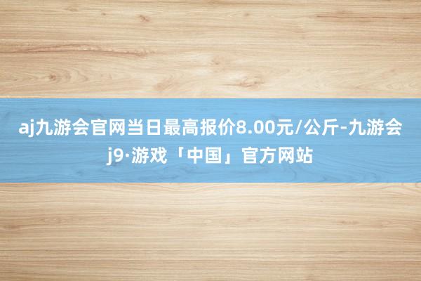 aj九游会官网当日最高报价8.00元/公斤-九游会j9·游戏「中国」官方网站