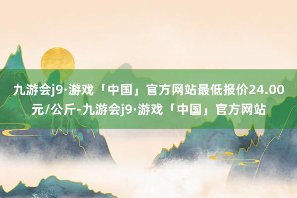 九游会j9·游戏「中国」官方网站最低报价24.00元/公斤-九游会j9·游戏「中国」官方网站