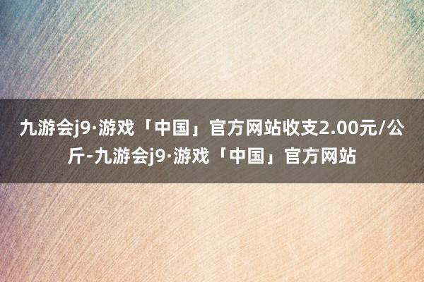 九游会j9·游戏「中国」官方网站收支2.00元/公斤-九游会j9·游戏「中国」官方网站