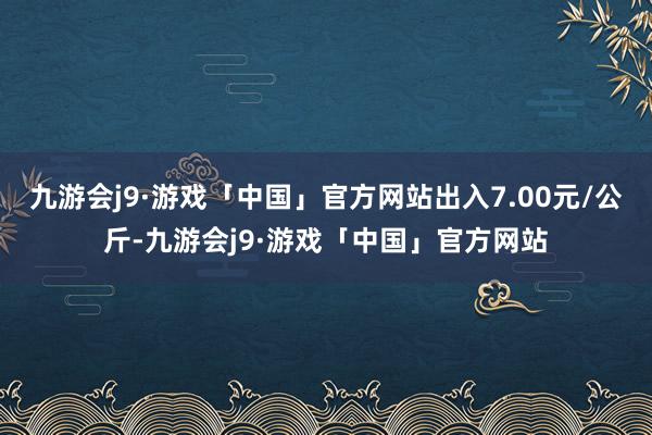 九游会j9·游戏「中国」官方网站出入7.00元/公斤-九游会j9·游戏「中国」官方网站