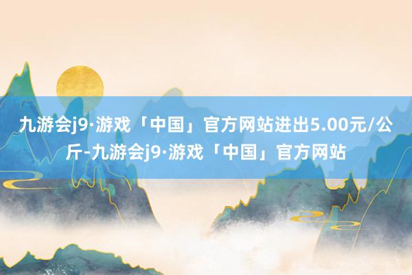 九游会j9·游戏「中国」官方网站进出5.00元/公斤-九游会j9·游戏「中国」官方网站