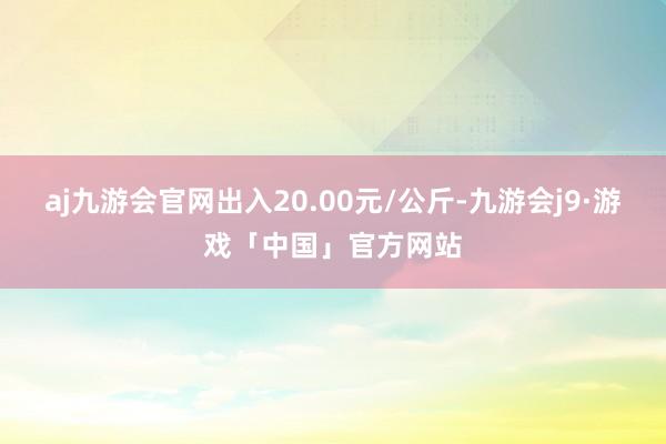 aj九游会官网出入20.00元/公斤-九游会j9·游戏「中国」官方网站