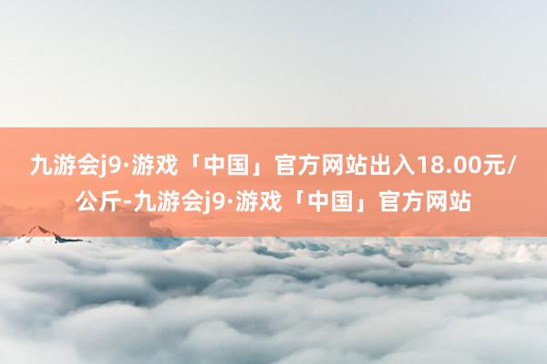 九游会j9·游戏「中国」官方网站出入18.00元/公斤-九游会j9·游戏「中国」官方网站