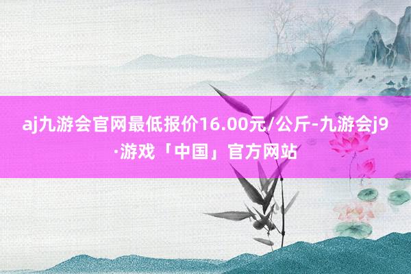 aj九游会官网最低报价16.00元/公斤-九游会j9·游戏「中国」官方网站