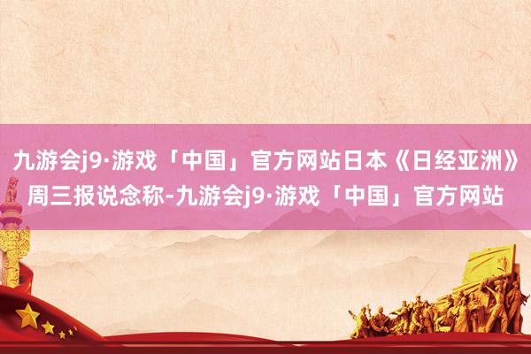 九游会j9·游戏「中国」官方网站日本《日经亚洲》周三报说念称-九游会j9·游戏「中国」官方网站