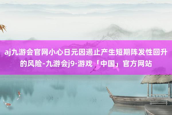 aj九游会官网小心日元因遏止产生短期阵发性回升的风险-九游会j9·游戏「中国」官方网站