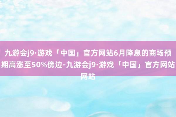 九游会j9·游戏「中国」官方网站6月降息的商场预期高涨至50%傍边-九游会j9·游戏「中国」官方网站