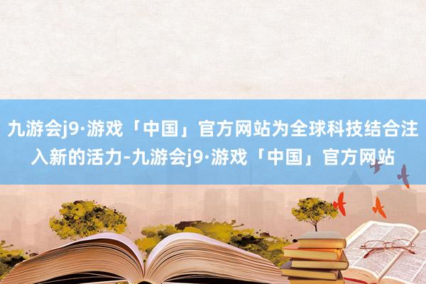 九游会j9·游戏「中国」官方网站为全球科技结合注入新的活力-九游会j9·游戏「中国」官方网站