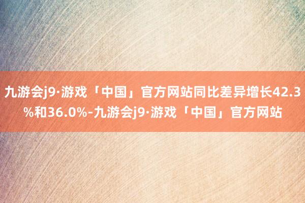 九游会j9·游戏「中国」官方网站同比差异增长42.3%和36.0%-九游会j9·游戏「中国」官方网站