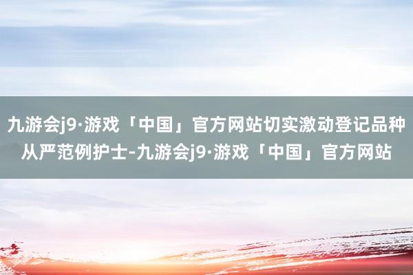 九游会j9·游戏「中国」官方网站切实激动登记品种从严范例护士-九游会j9·游戏「中国」官方网站