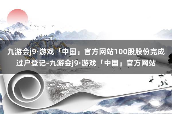 九游会j9·游戏「中国」官方网站100股股份完成过户登记-九游会j9·游戏「中国」官方网站