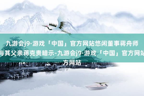 九游会j9·游戏「中国」官方网站悠闲董事蒋舟师与其父亲蒋克贵暗示-九游会j9·游戏「中国」官方网站