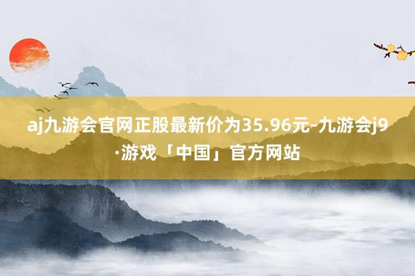 aj九游会官网正股最新价为35.96元-九游会j9·游戏「中国」官方网站