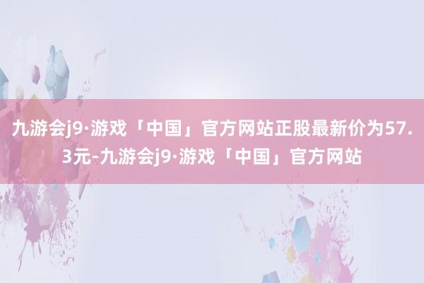 九游会j9·游戏「中国」官方网站正股最新价为57.3元-九游会j9·游戏「中国」官方网站