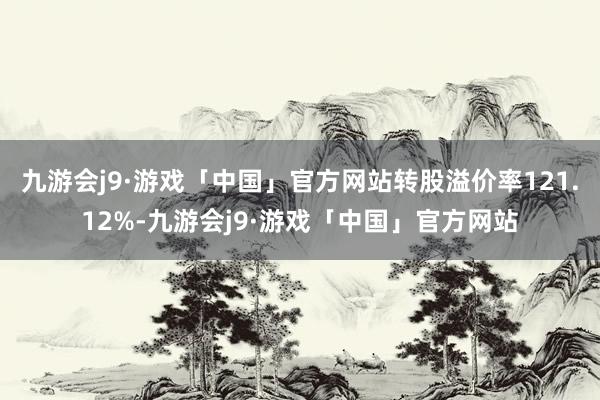 九游会j9·游戏「中国」官方网站转股溢价率121.12%-九游会j9·游戏「中国」官方网站